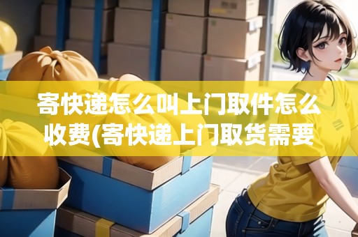 寄快遞怎么叫上門取件怎么收費(fèi)(寄快遞上門取貨需要費(fèi)用嗎)