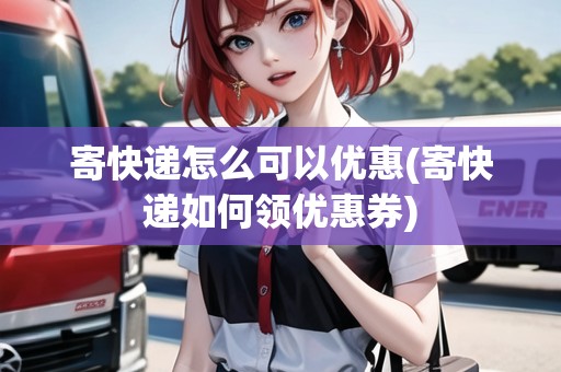 寄快遞怎么可以優(yōu)惠(寄快遞如何領(lǐng)優(yōu)惠券)