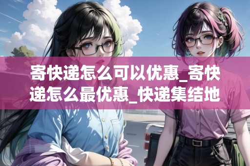 寄快遞怎么可以優(yōu)惠_寄快遞怎么最優(yōu)惠_快遞集結(jié)地