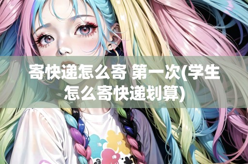 寄快遞怎么寄 第一次(學(xué)生怎么寄快遞劃算)