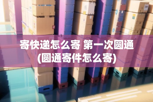 寄快遞怎么寄 第一次圓通(圓通寄件怎么寄)