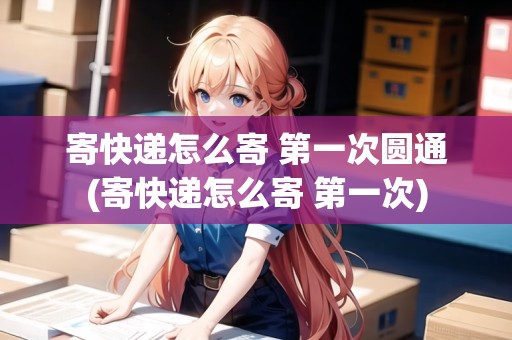 寄快遞怎么寄 第一次圓通(寄快遞怎么寄 第一次) 寄快遞怎么寄 第一次圓通(寄快遞怎么寄 第一次)