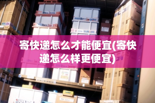 寄快遞怎么才能便宜(寄快遞怎么樣更便宜)