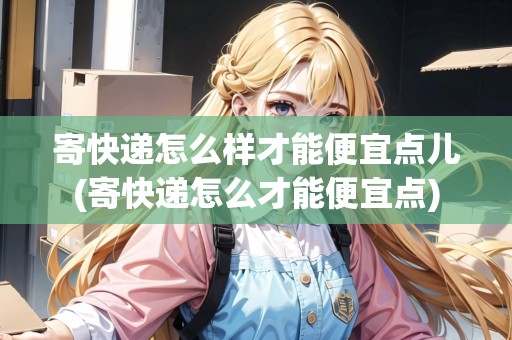寄快遞怎么樣才能便宜點(diǎn)兒(寄快遞怎么才能便宜點(diǎn))