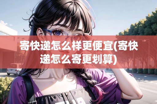 寄快遞怎么樣更便宜(寄快遞怎么寄更劃算)