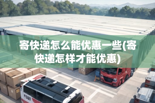 寄快遞怎么能優(yōu)惠一些(寄快遞怎樣才能優(yōu)惠)