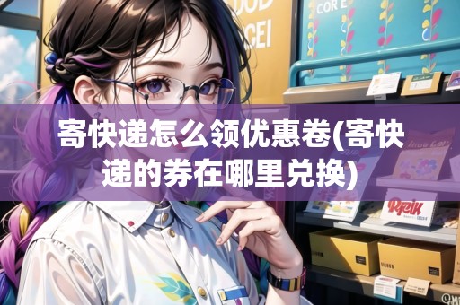 寄快遞怎么領(lǐng)優(yōu)惠卷(寄快遞的券在哪里兌換)