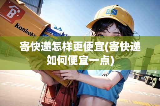 寄快遞怎樣更便宜(寄快遞如何便宜一點)