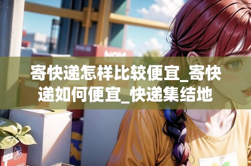 寄快遞怎樣比較便宜_寄快遞如何便宜_快遞集結(jié)地 寄快遞怎樣比較便宜_寄快遞如何便宜_快遞集結(jié)地