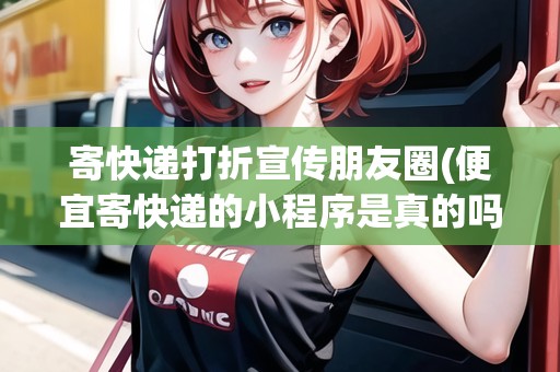 寄快遞打折宣傳朋友圈(便宜寄快遞的小程序是真的嗎)