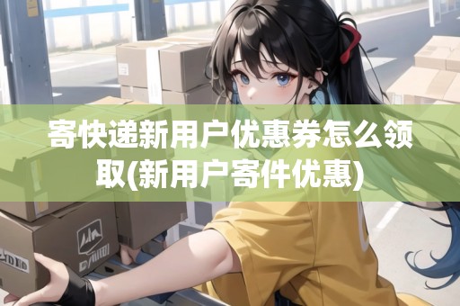 寄快遞新用戶優(yōu)惠券怎么領(lǐng)取(新用戶寄件優(yōu)惠)