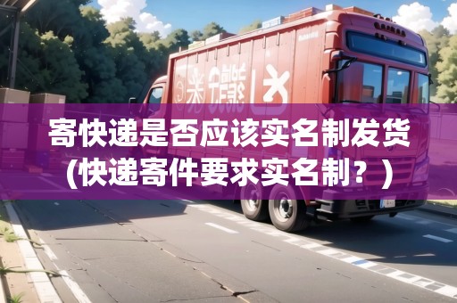 寄快遞是否應(yīng)該實(shí)名制發(fā)貨(快遞寄件要求實(shí)名制？)