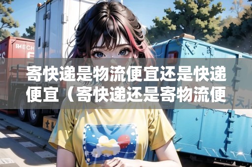 寄快遞是物流便宜還是快遞便宜（寄快遞還是寄物流便宜）