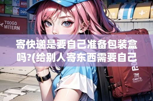 寄快遞是要自己準備包裝盒嗎?(給別人寄東西需要自己裝箱嗎？)