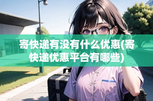 寄快遞有沒有什么優(yōu)惠(寄快遞優(yōu)惠平臺有哪些)