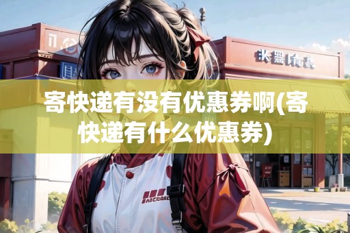 寄快遞有沒有優(yōu)惠券啊(寄快遞有什么優(yōu)惠券)