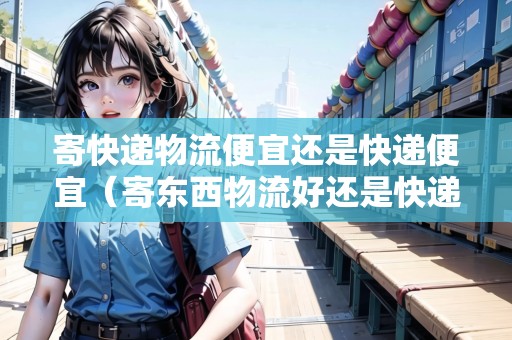 寄快遞物流便宜還是快遞便宜（寄東西物流好還是快遞好）