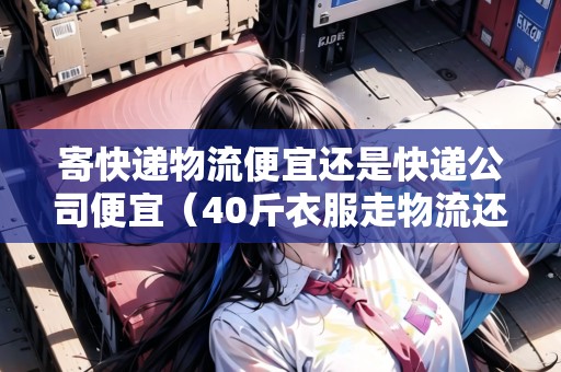 寄快遞物流便宜還是快遞公司便宜（40斤衣服走物流還是快遞）