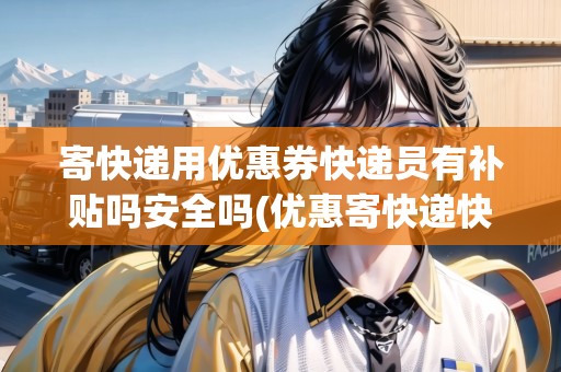 寄快遞用優(yōu)惠券快遞員有補貼嗎安全嗎(優(yōu)惠寄快遞快遞員不收錢怎么辦呢)