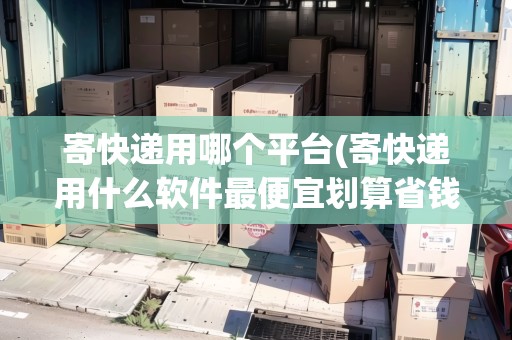 寄快遞用哪個(gè)平臺(tái)(寄快遞用什么軟件最便宜劃算省錢) 寄快遞用哪個(gè)平臺(tái)(寄快遞用什么軟件最便宜劃算省錢)