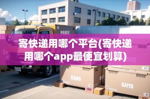 寄快遞用哪個(gè)平臺(tái)(寄快遞用哪個(gè)app最便宜劃算)