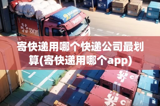 寄快遞用哪個(gè)快遞公司最劃算(寄快遞用哪個(gè)app)