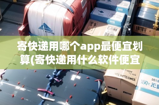 寄快遞用哪個(gè)app最便宜劃算(寄快遞用什么軟件便宜一點(diǎn)) 寄快遞用哪個(gè)app最便宜劃算(寄快遞用什么軟件便宜一點(diǎn))