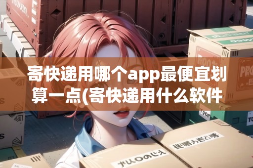 寄快遞用哪個app最便宜劃算一點(寄快遞用什么軟件快一點) 寄快遞用哪個app最便宜劃算一點(寄快遞用什么軟件快一點)