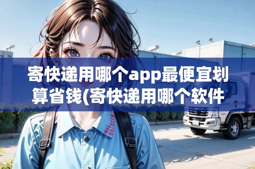 寄快遞用哪個app最便宜劃算省錢(寄快遞用哪個軟件便宜)