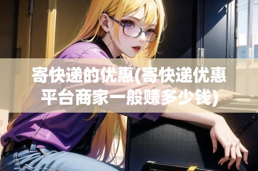 寄快遞的優(yōu)惠(寄快遞優(yōu)惠平臺商家一般賺多少錢) 寄快遞的優(yōu)惠(寄快遞優(yōu)惠平臺商家一般賺多少錢)