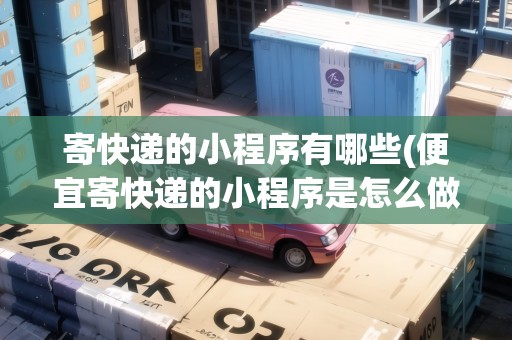寄快遞的小程序有哪些(便宜寄快遞的小程序是怎么做的)