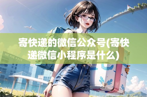 寄快遞的微信公眾號(hào)(寄快遞微信小程序是什么)