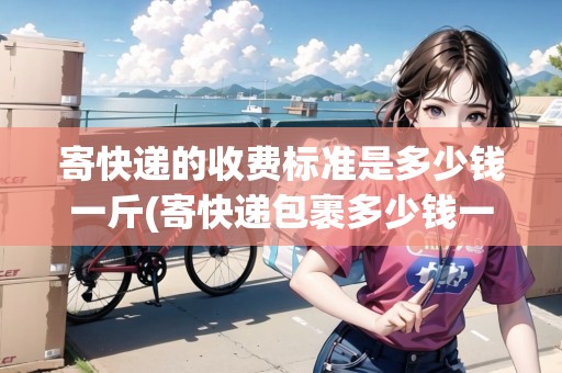 寄快遞的收費(fèi)標(biāo)準(zhǔn)是多少錢一斤(寄快遞包裹多少錢一斤)