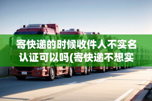 寄快遞的時候收件人不實名認證可以嗎(寄快遞不想實名怎么做)