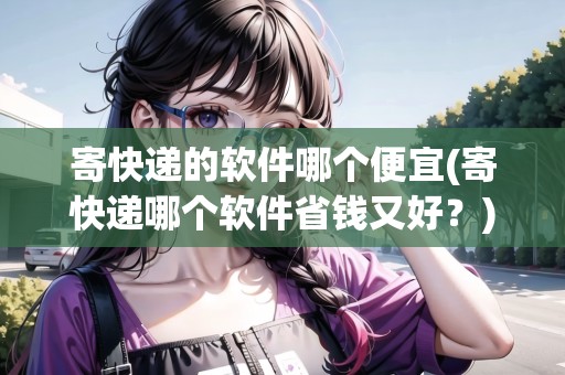 寄快遞的軟件哪個(gè)便宜(寄快遞哪個(gè)軟件省錢又好？)