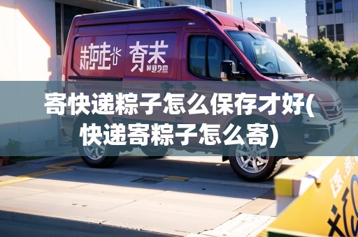 寄快遞粽子怎么保存才好(快遞寄粽子怎么寄)