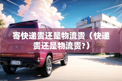 寄快遞貴還是物流貴（快遞貴還是物流貴?）