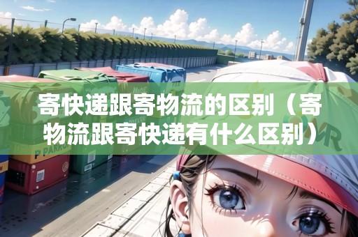 寄快遞跟寄物流的區(qū)別（寄物流跟寄快遞有什么區(qū)別）