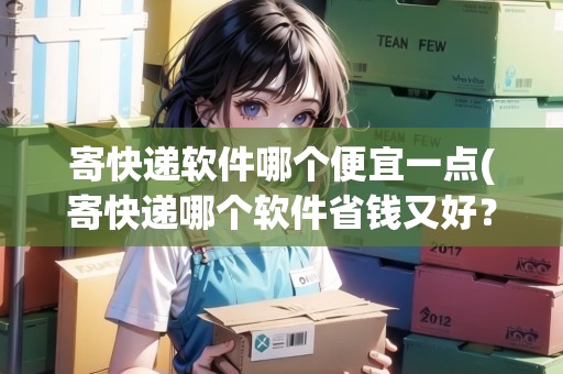 寄快遞軟件哪個便宜一點(寄快遞哪個軟件省錢又好？)