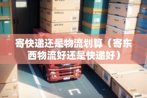 寄快遞還是物流劃算（寄東西物流好還是快遞好）