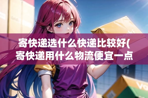 寄快遞選什么快遞比較好(寄快遞用什么物流便宜一點) 寄快遞選什么快遞比較好(寄快遞用什么物流便宜一點)