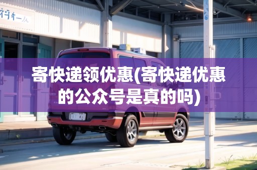 寄快遞領優(yōu)惠(寄快遞優(yōu)惠的公眾號是真的嗎)