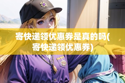 寄快遞領(lǐng)優(yōu)惠券是真的嗎(寄快遞領(lǐng)優(yōu)惠券)