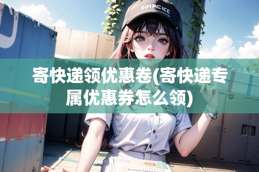 寄快遞領(lǐng)優(yōu)惠卷(寄快遞專屬優(yōu)惠券怎么領(lǐng))