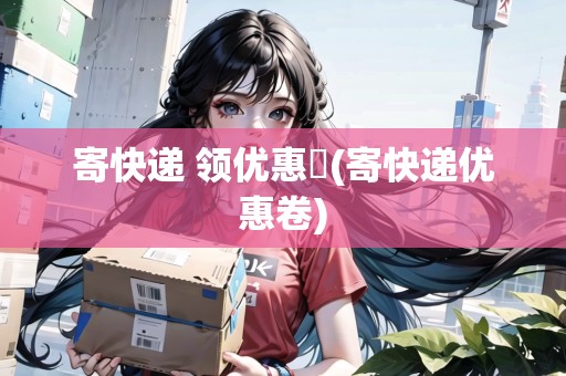 寄快遞 領(lǐng)優(yōu)惠劵(寄快遞優(yōu)惠卷) 寄快遞 領(lǐng)優(yōu)惠劵(寄快遞優(yōu)惠卷)
