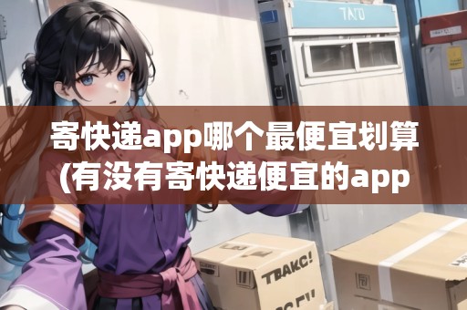 寄快遞app哪個最便宜劃算(有沒有寄快遞便宜的app)