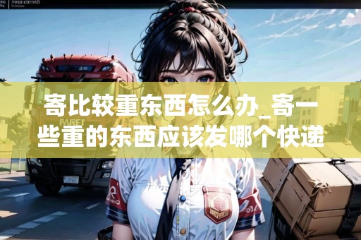 寄比較重東西怎么辦_寄一些重的東西應(yīng)該發(fā)哪個(gè)快遞?_快遞集結(jié)地