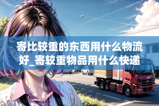 寄比較重的東西用什么物流好_寄較重物品用什么快遞便宜_快遞集結(jié)地