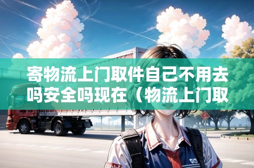 寄物流上門取件自己不用去嗎安全嗎現(xiàn)在（物流上門取貨收費嗎）