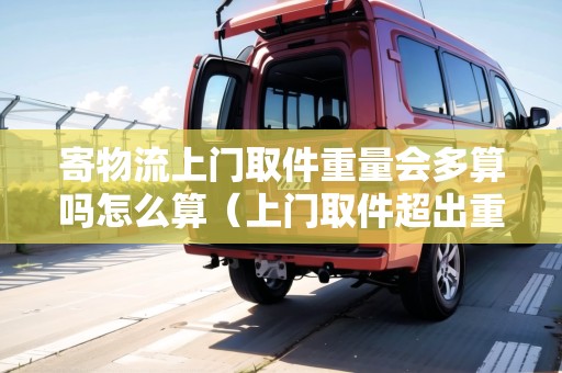 寄物流上門取件重量會多算嗎怎么算（上門取件超出重量怎么收費）